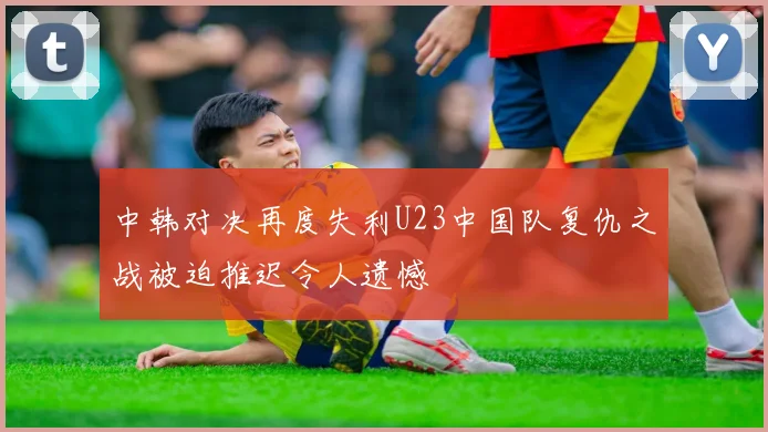 中韩对决再度失利U23中国队复仇之战被迫推迟令人遗憾