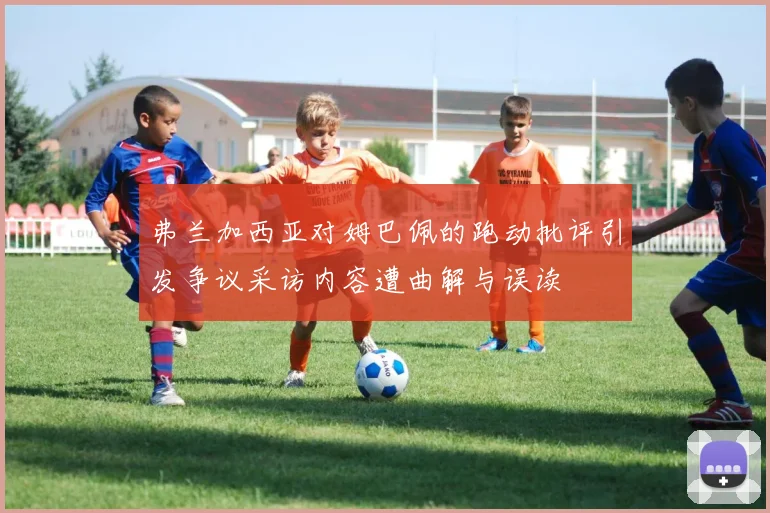 弗兰加西亚对姆巴佩的跑动批评引发争议采访内容遭曲解与误读
