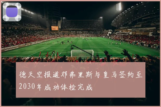 德天空报道邓弗里斯与皇马签约至2030年成功体检完成