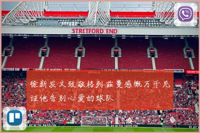 徐新发文致敬格列兹曼感慨万千见证他告别心爱的球队