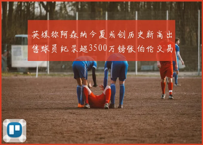 英媒称阿森纳今夏或创历史新高出售球员纪录超3500万镑张伯伦交易