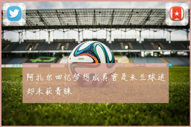 阿扎尔回忆梦想成真曾是米兰球迷却未获青睐