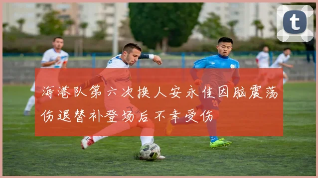 海港队第六次换人安永佳因脑震荡伤退替补登场后不幸受伤