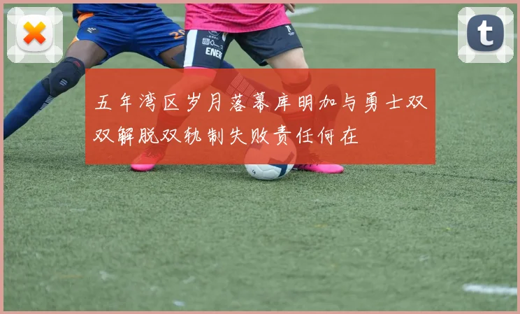 五年湾区岁月落幕库明加与勇士双双解脱双轨制失败责任何在