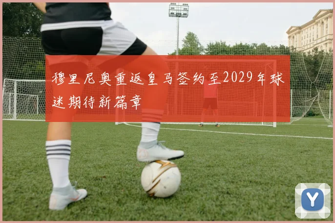 穆里尼奥重返皇马签约至2029年球迷期待新篇章