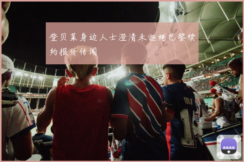 登贝莱身边人士澄清未拒绝巴黎续约报价传闻