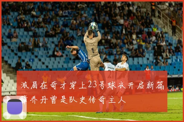 浓眉在奇才穿上23号球衣开启新篇章乔丹曾是队史传奇主人